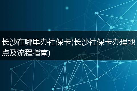 长沙在哪里办社保卡(长沙社保卡办理地点及流程指南)