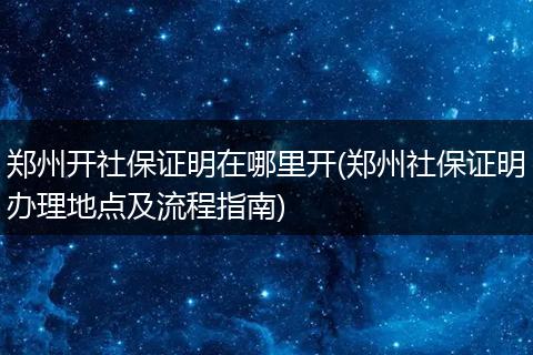 郑州开社保证明在哪里开(郑州社保证明办理地点及流程指南)