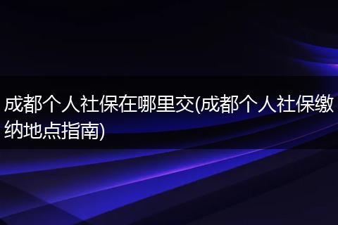 成都个人社保在哪里交(成都个人社保缴纳地点指南)