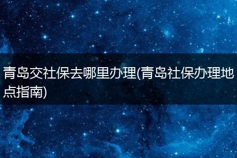 青岛交社保去哪里办理(青岛社保办理地点指南)