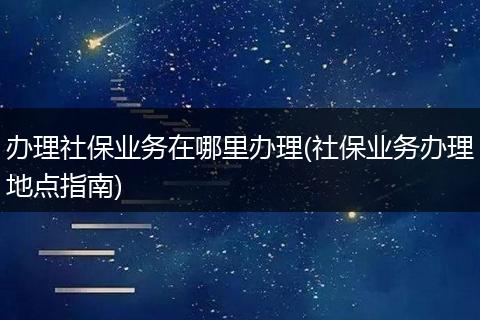 办理社保业务在哪里办理(社保业务办理地点指南)