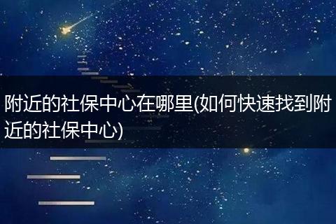 附近的社保中心在哪里(如何快速找到附近的社保中心)