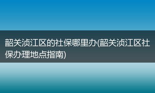 韶关浈江区的社保哪里办(韶关浈江区社保办理地点指南)