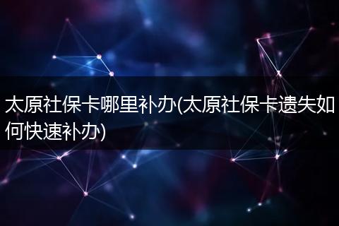 太原社保卡哪里补办(太原社保卡遗失如何快速补办)