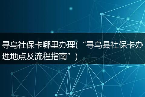 寻乌社保卡哪里办理(“寻乌县社保卡办理地点及流程指南”)