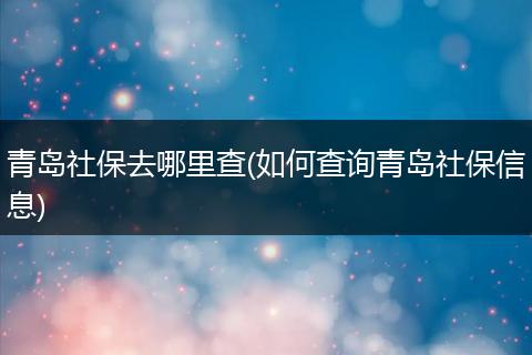青岛社保去哪里查(如何查询青岛社保信息)