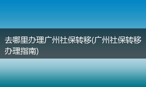 去哪里办理广州社保转移(广州社保转移办理指南)