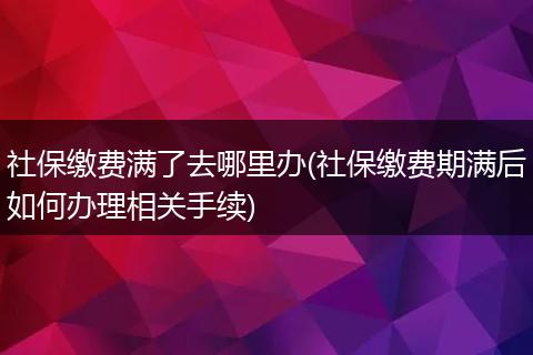 社保缴费满了去哪里办(社保缴费期满后如何办理相关手续)