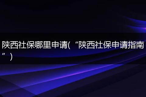 陕西社保哪里申请(“陕西社保申请指南”)