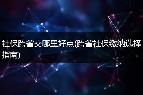 社保跨省交哪里好点(跨省社保缴纳选择指南)