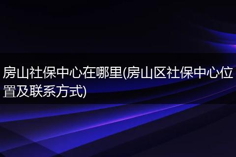 房山社保中心在哪里(房山区社保中心位置及联系方式)