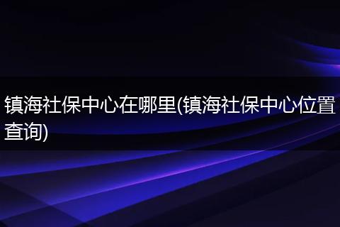 镇海社保中心在哪里(镇海社保中心位置查询)