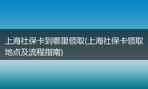 上海社保卡到哪里领取(上海社保卡领取地点及流程指南)