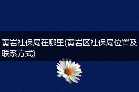 黄岩社保局在哪里(黄岩区社保局位置及联系方式)