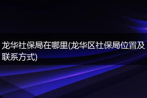 龙华社保局在哪里(龙华区社保局位置及联系方式)
