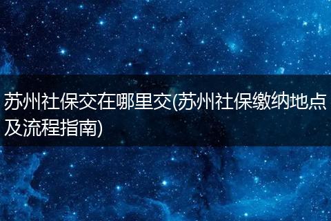 苏州社保交在哪里交(苏州社保缴纳地点及流程指南)