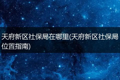 天府新区社保局在哪里(天府新区社保局位置指南)