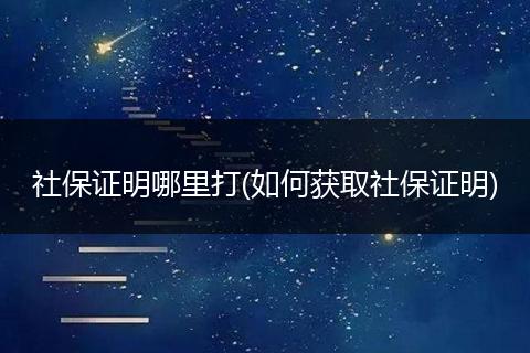 社保证明哪里打(如何获取社保证明)