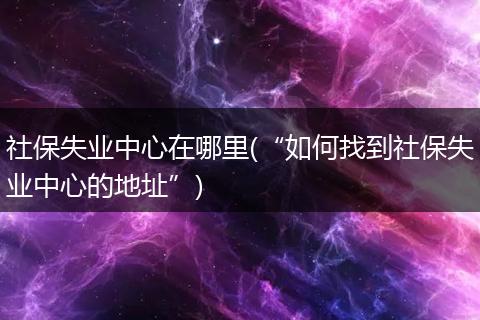 社保失业中心在哪里(“如何找到社保失业中心的地址”)