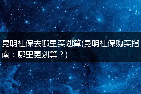 昆明社保去哪里买划算(昆明社保购买指南：哪里更划算？)