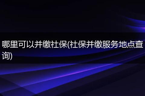 哪里可以并缴社保(社保并缴服务地点查询)