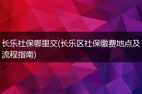 长乐社保哪里交(长乐区社保缴费地点及流程指南)