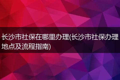长沙市社保在哪里办理(长沙市社保办理地点及流程指南)