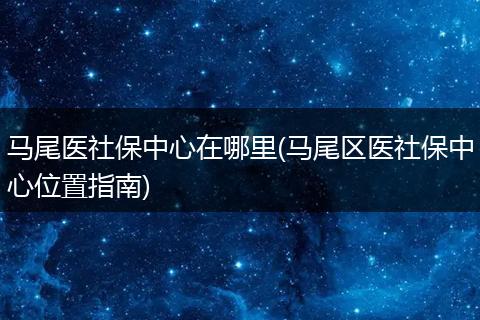 马尾医社保中心在哪里(马尾区医社保中心位置指南)