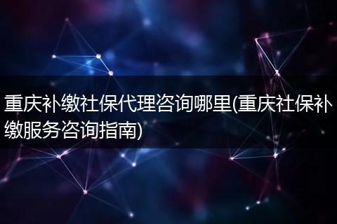 重庆补缴社保代理咨询哪里(重庆社保补缴服务咨询指南)