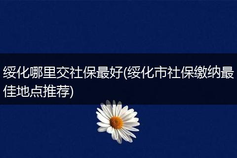 绥化哪里交社保最好(绥化市社保缴纳最佳地点推荐)