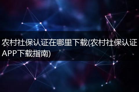 农村社保认证在哪里下载(农村社保认证APP下载指南)