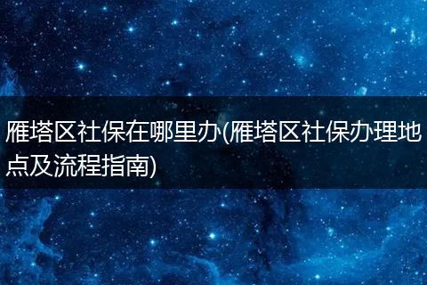 雁塔区社保在哪里办(雁塔区社保办理地点及流程指南)