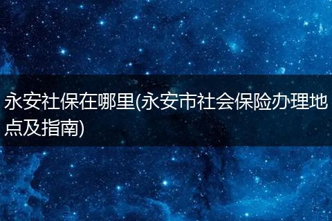 永安社保在哪里(永安市社会保险办理地点及指南)