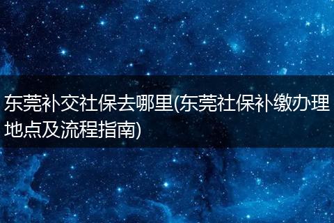 东莞补交社保去哪里(东莞社保补缴办理地点及流程指南)