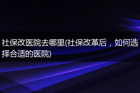 社保改医院去哪里(社保改革后，如何选择合适的医院)