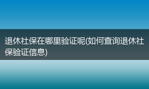 退休社保在哪里验证呢(如何查询退休社保验证信息)