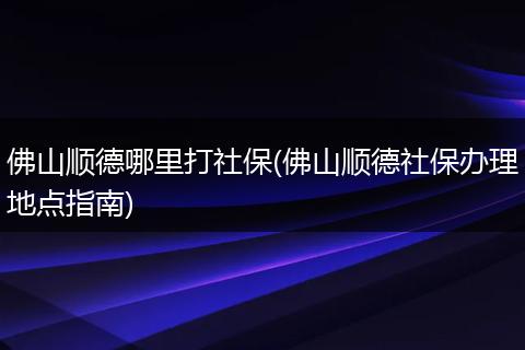 佛山顺德哪里打社保(佛山顺德社保办理地点指南)