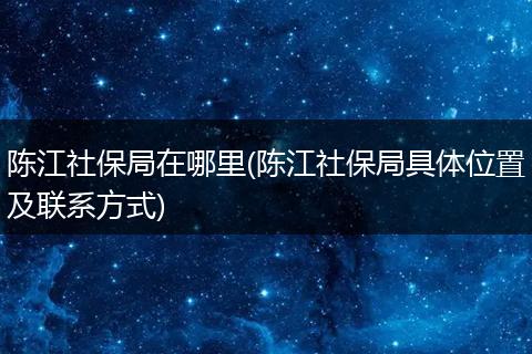 陈江社保局在哪里(陈江社保局具体位置及联系方式)