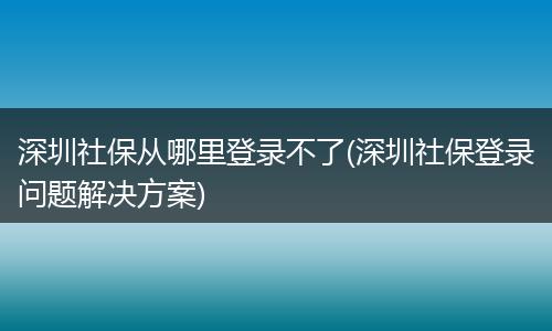 深圳社保从哪里登录不了(深圳社保登录问题解决方案)