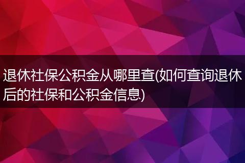 退休社保公积金从哪里查(如何查询退休后的社保和公积金信息)