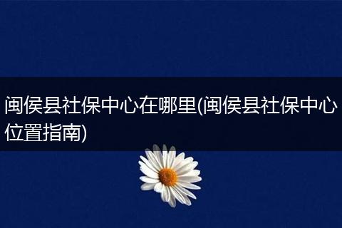 闽侯县社保中心在哪里(闽侯县社保中心位置指南)