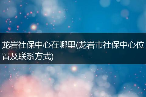 龙岩社保中心在哪里(龙岩市社保中心位置及联系方式)