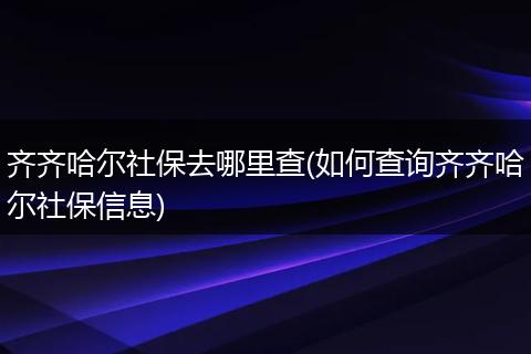 齐齐哈尔社保去哪里查(如何查询齐齐哈尔社保信息)