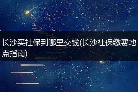 长沙买社保到哪里交钱(长沙社保缴费地点指南)