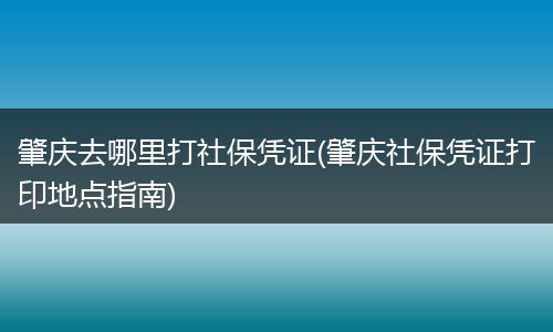 肇庆去哪里打社保凭证(肇庆社保凭证打印地点指南)