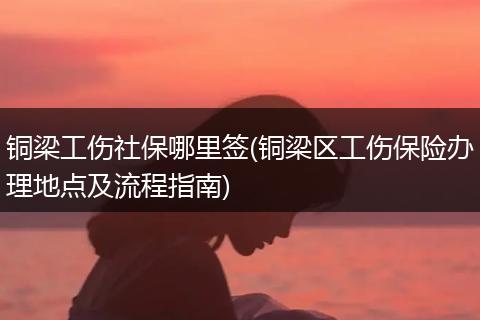 铜梁工伤社保哪里签(铜梁区工伤保险办理地点及流程指南)