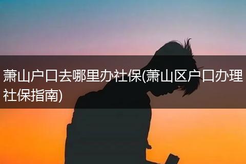 萧山户口去哪里办社保(萧山区户口办理社保指南)