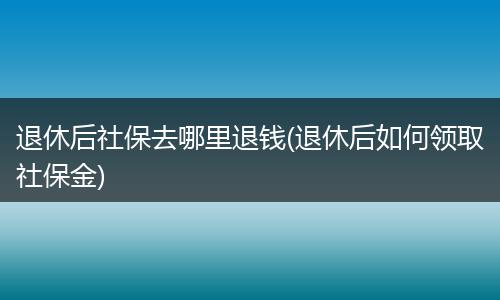 退休后社保去哪里退钱(退休后如何领取社保金)