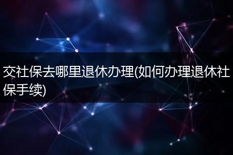 交社保去哪里退休办理(如何办理退休社保手续)