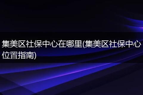 集美区社保中心在哪里(集美区社保中心位置指南)